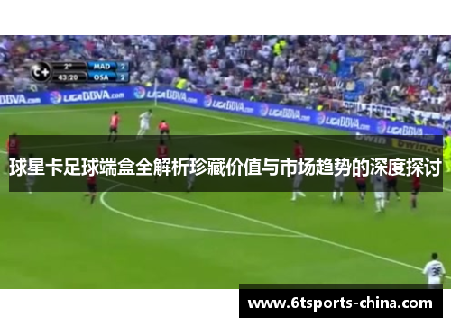 球星卡足球端盒全解析珍藏价值与市场趋势的深度探讨